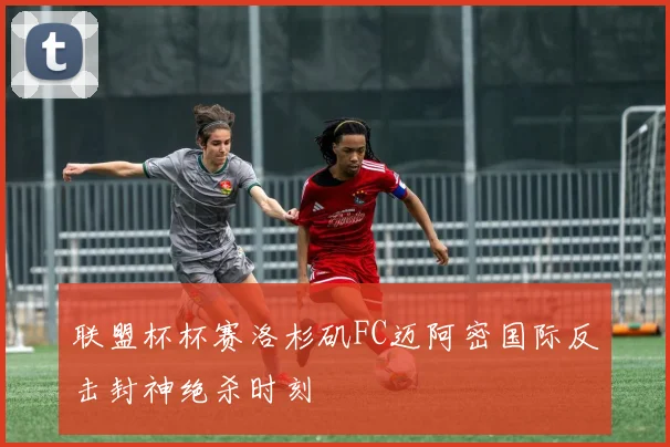 联盟杯杯赛洛杉矶FC迈阿密国际反击封神绝杀时刻