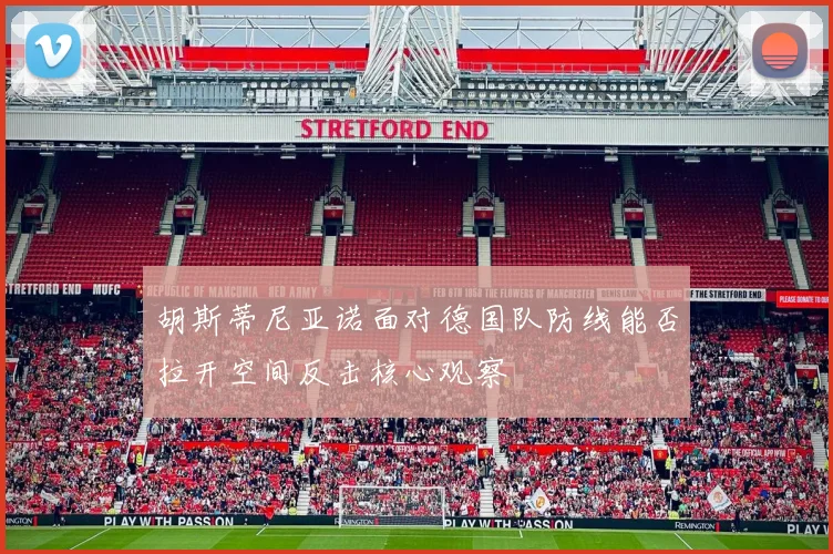 胡斯蒂尼亚诺面对德国队防线能否拉开空间反击核心观察