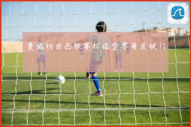曼城切尔西联赛杯福登零角度破门