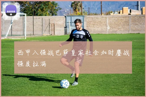 西甲八强战巴萨皇家社会加时鏖战强度拉满