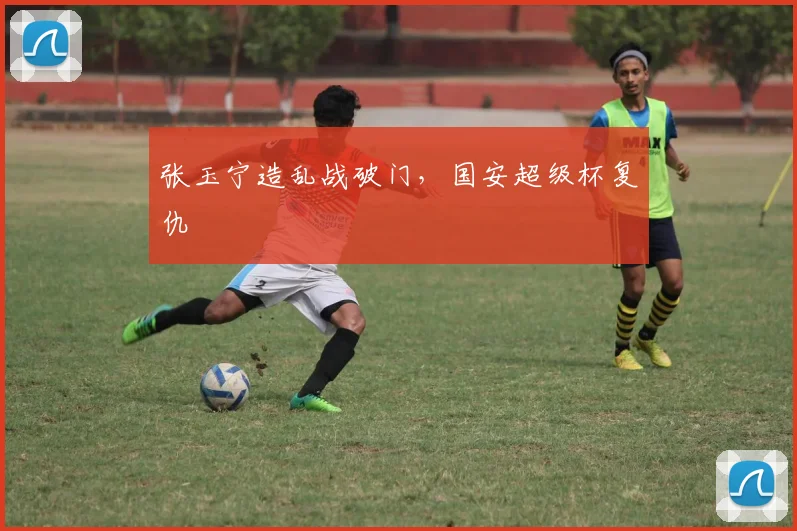 张玉宁造乱战破门，国安超级杯复仇