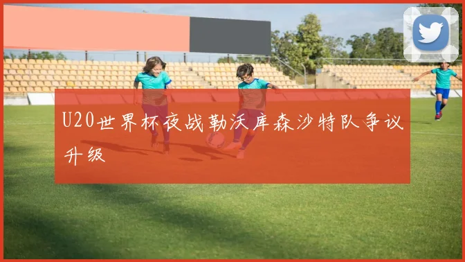 U20世界杯夜战勒沃库森沙特队争议升级