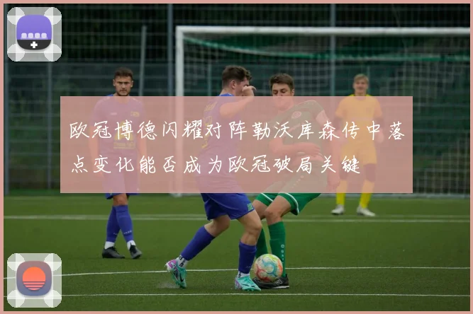 欧冠博德闪耀对阵勒沃库森传中落点变化能否成为欧冠破局关键