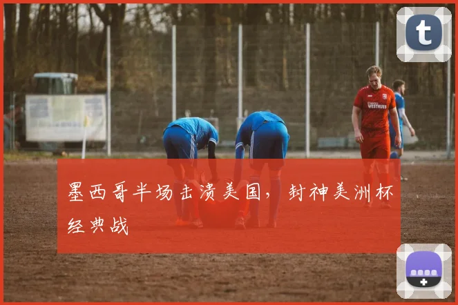 墨西哥半场击溃美国，封神美洲杯经典战