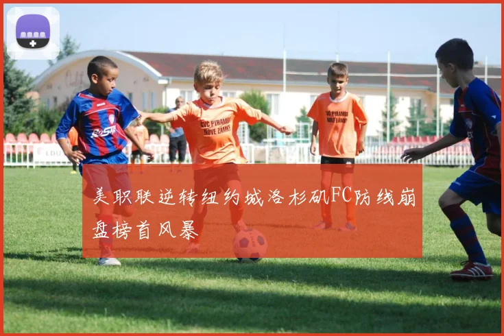 美职联逆转纽约城洛杉矶FC防线崩盘榜首风暴