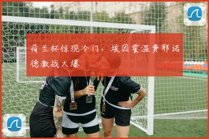 荷兰杯惊现冷门，埃因霍温费耶诺德激战火爆