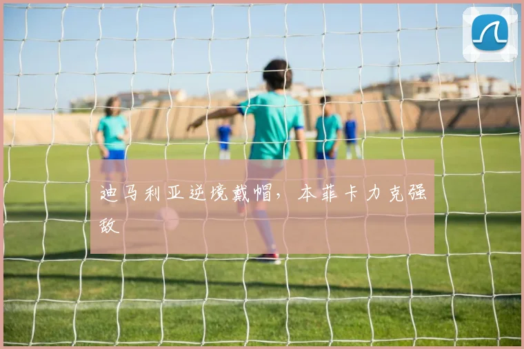 迪马利亚逆境戴帽，本菲卡力克强敌