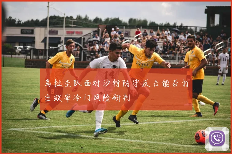 乌拉圭队面对沙特防守反击能否打出效率冷门风险研判
