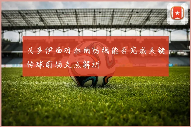 戈多伊面对加纳防线能否完成关键传球前场支点解析
