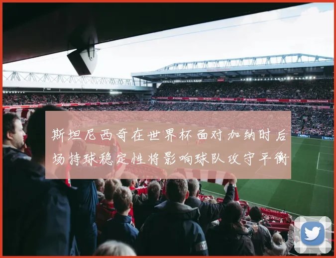 斯坦尼西奇在世界杯面对加纳时后场持球稳定性将影响球队攻守平衡