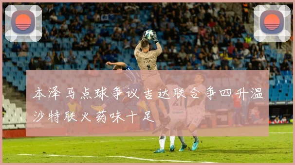 本泽马点球争议吉达联合争四升温沙特联火药味十足
