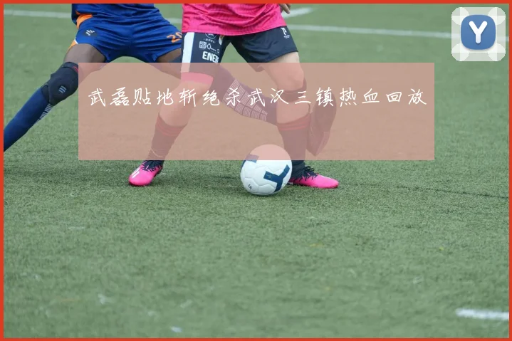 武磊贴地斩绝杀武汉三镇热血回放