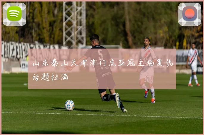 山东泰山天津津门虎亚冠主场复仇话题拉满