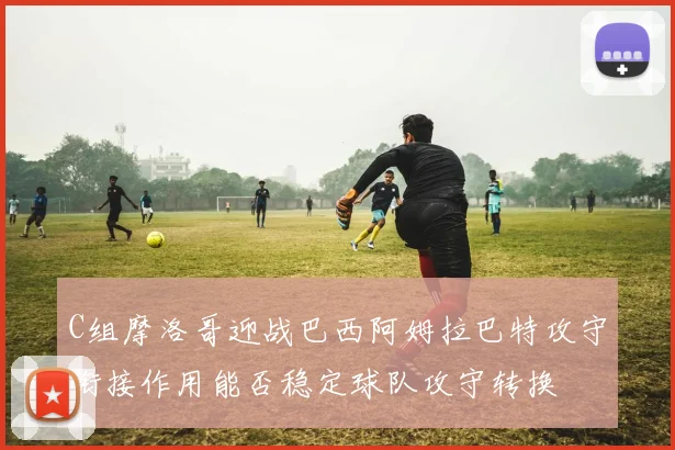 C组摩洛哥迎战巴西阿姆拉巴特攻守衔接作用能否稳定球队攻守转换