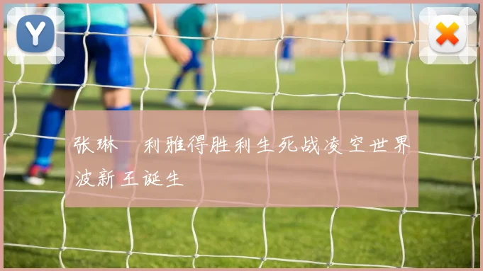 张琳芃利雅得胜利生死战凌空世界波新王诞生