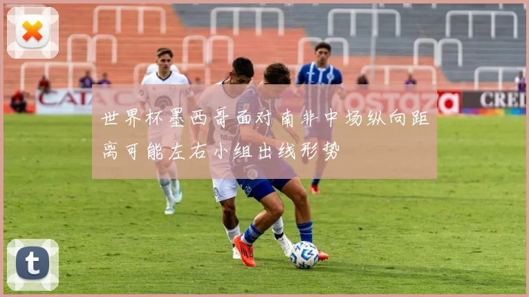 世界杯墨西哥面对南非中场纵向距离可能左右小组出线形势