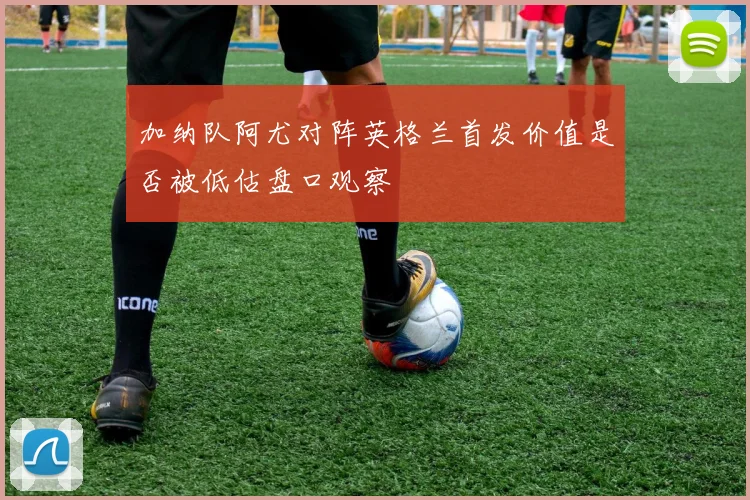 加纳队阿尤对阵英格兰首发价值是否被低估盘口观察