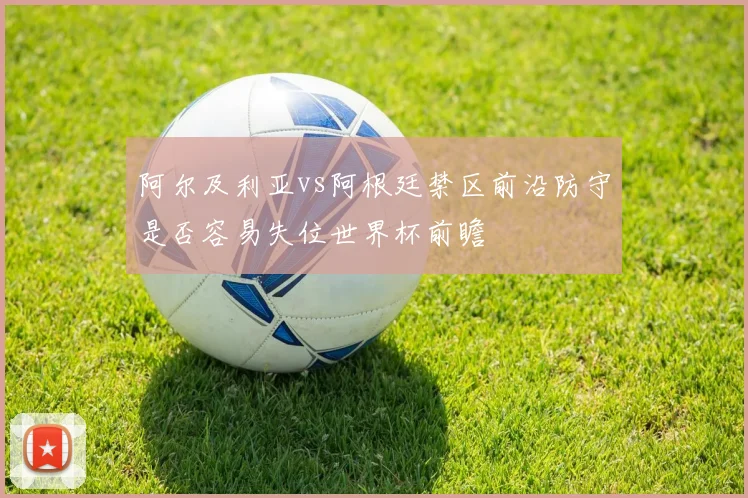 阿尔及利亚vs阿根廷禁区前沿防守是否容易失位世界杯前瞻