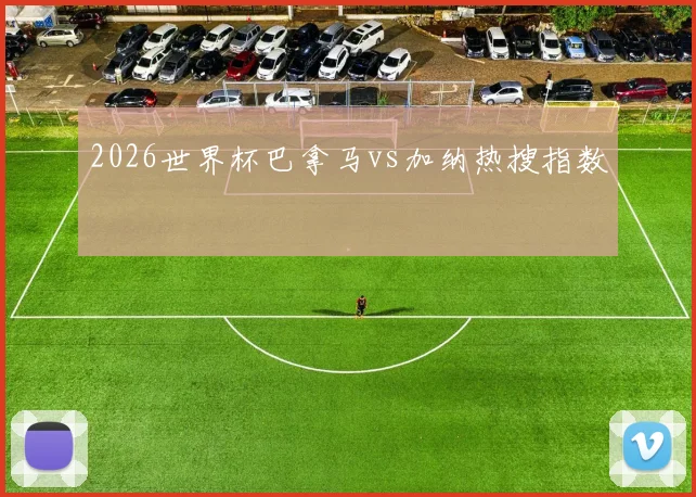 2026世界杯巴拿马vs加纳热搜指数