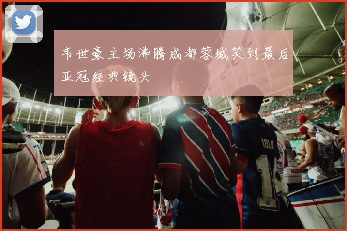 韦世豪主场沸腾成都蓉城笑到最后亚冠经典镜头