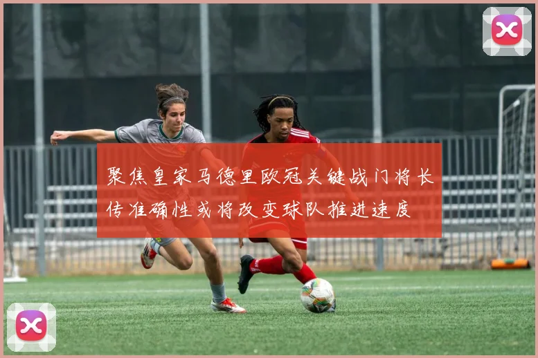 聚焦皇家马德里欧冠关键战门将长传准确性或将改变球队推进速度