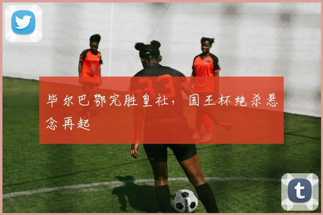 毕尔巴鄂完胜皇社，国王杯绝杀悬念再起
