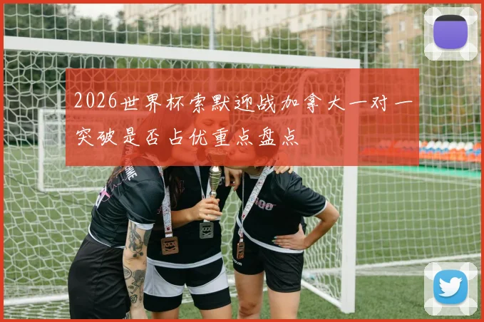 2026世界杯索默迎战加拿大一对一突破是否占优重点盘点