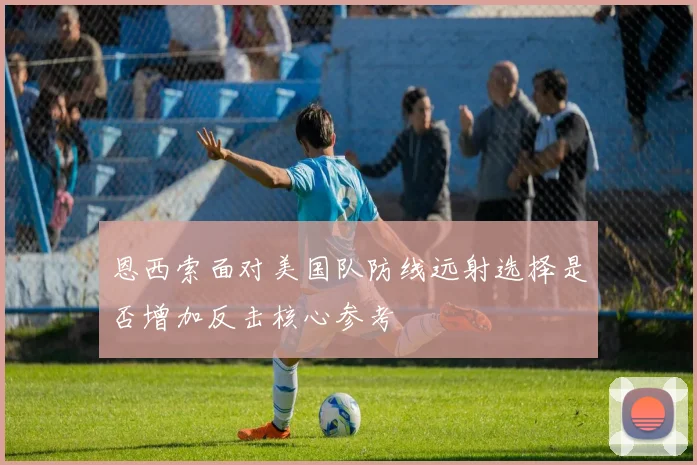恩西索面对美国队防线远射选择是否增加反击核心参考