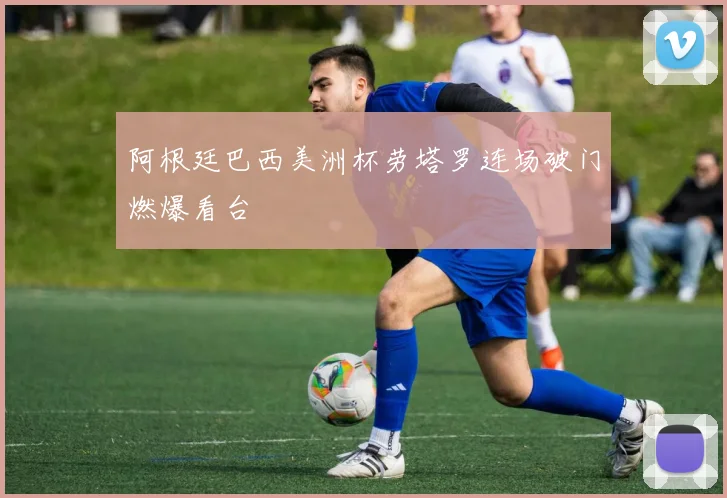 阿根廷巴西美洲杯劳塔罗连场破门燃爆看台