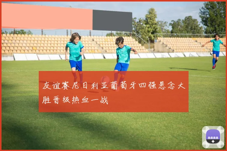 友谊赛尼日利亚葡萄牙四强悬念大胜晋级热血一战