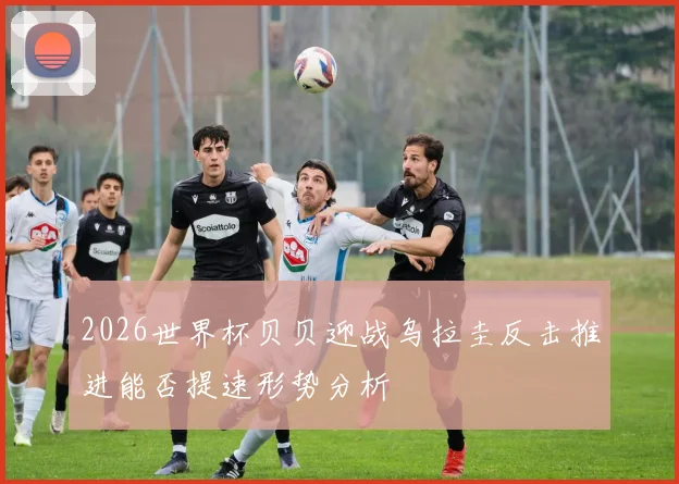 2026世界杯贝贝迎战乌拉圭反击推进能否提速形势分析