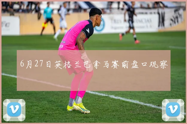 6月27日英格兰巴拿马赛前盘口观察