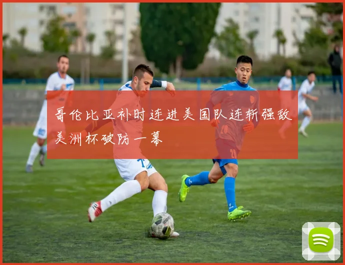 哥伦比亚补时连进美国队连斩强敌美洲杯破防一幕