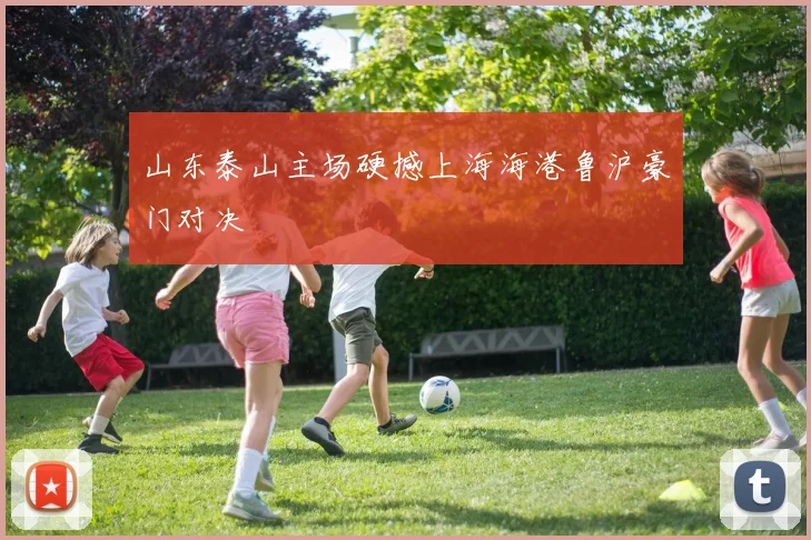 山东泰山主场硬撼上海海港鲁沪豪门对决