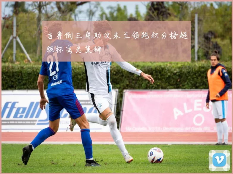 吉鲁倒三角助攻米兰领跑积分榜超级杯高光集锦
