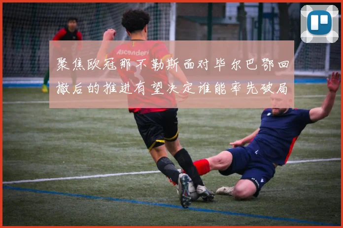 聚焦欧冠那不勒斯面对毕尔巴鄂回撤后的推进有望决定谁能率先破局