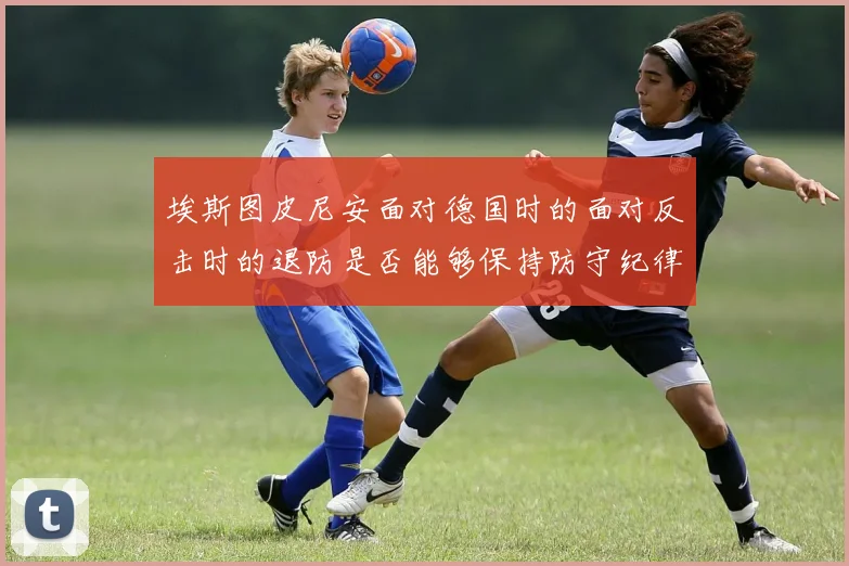 埃斯图皮尼安面对德国时的面对反击时的退防是否能够保持防守纪律