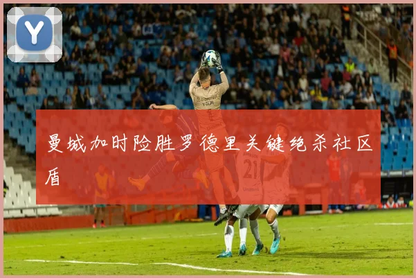 曼城加时险胜罗德里关键绝杀社区盾