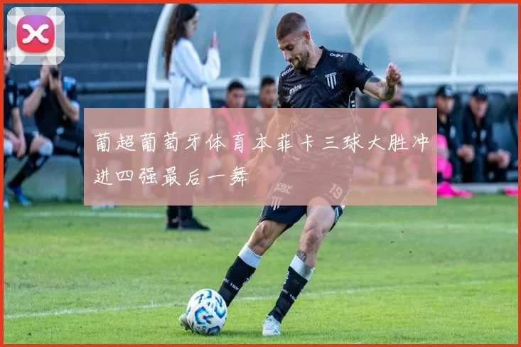 葡超葡萄牙体育本菲卡三球大胜冲进四强最后一舞