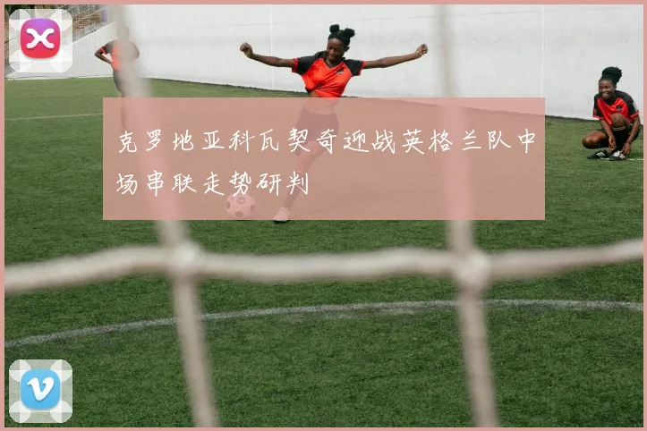 克罗地亚科瓦契奇迎战英格兰队中场串联走势研判