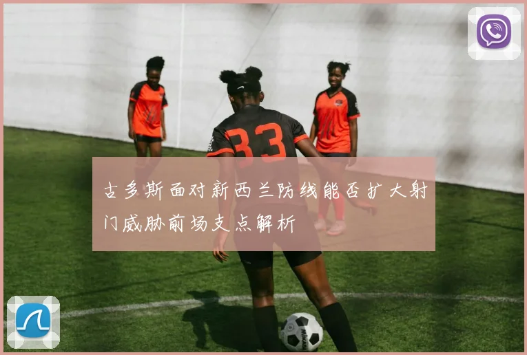 古多斯面对新西兰防线能否扩大射门威胁前场支点解析
