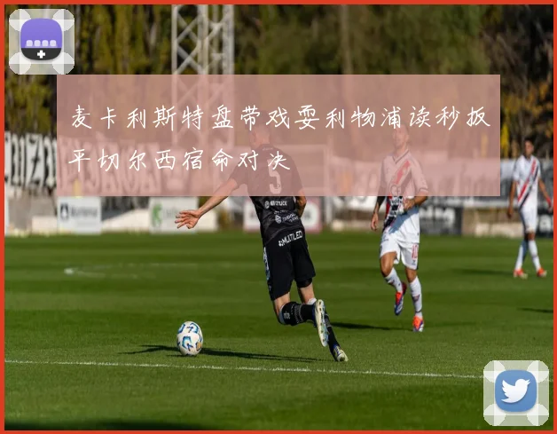 麦卡利斯特盘带戏耍利物浦读秒扳平切尔西宿命对决