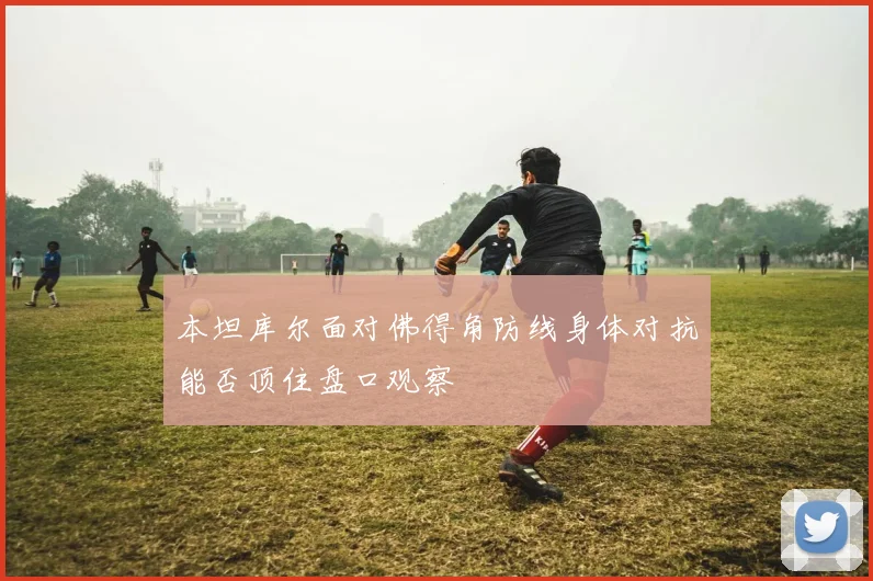 本坦库尔面对佛得角防线身体对抗能否顶住盘口观察