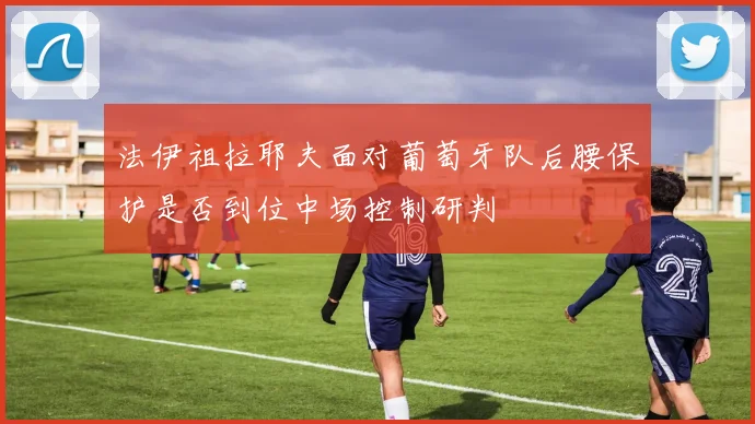 法伊祖拉耶夫面对葡萄牙队后腰保护是否到位中场控制研判