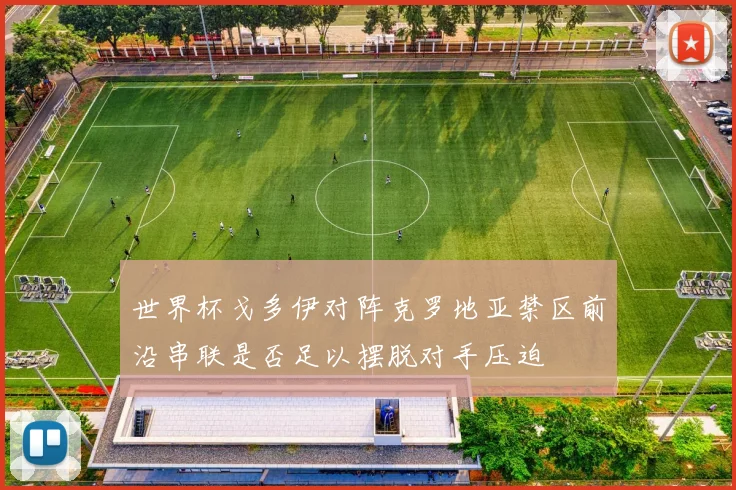 世界杯戈多伊对阵克罗地亚禁区前沿串联是否足以摆脱对手压迫
