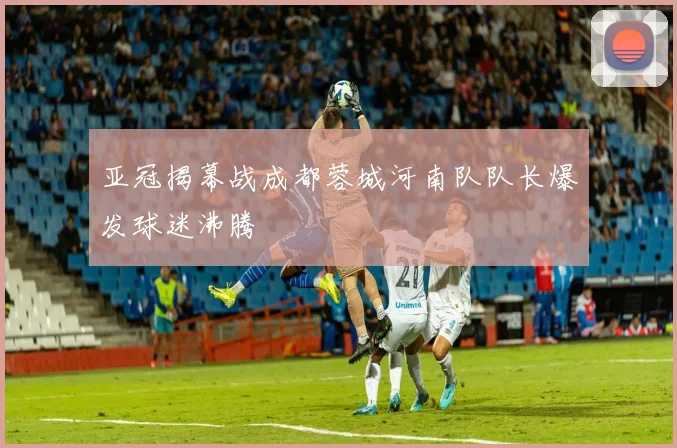 亚冠揭幕战成都蓉城河南队队长爆发球迷沸腾