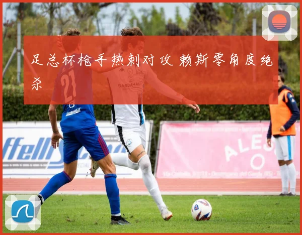 足总杯枪手热刺对攻 赖斯零角度绝杀