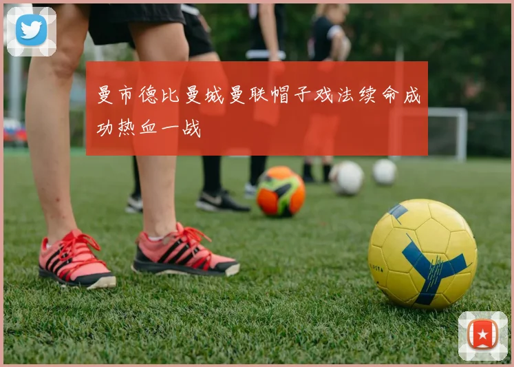 曼市德比曼城曼联帽子戏法续命成功热血一战