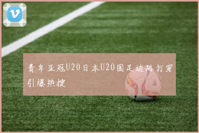 青年亚冠U20日本U20国足边路打穿引爆热搜