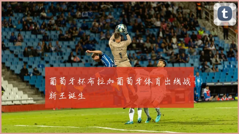 葡萄牙杯布拉加葡萄牙体育出线战新王诞生